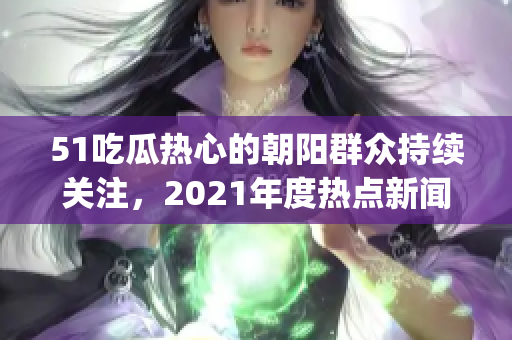 51吃瓜热心的朝阳群众持续关注，2021年度热点新闻盘点(1)