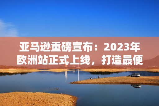 亚马逊重磅宣布：2023年欧洲站正式上线，打造最便捷的跨境购物平台