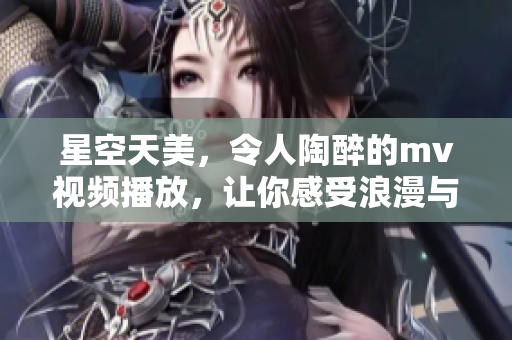 星空天美，令人陶醉的mv视频播放，让你感受浪漫与梦幻