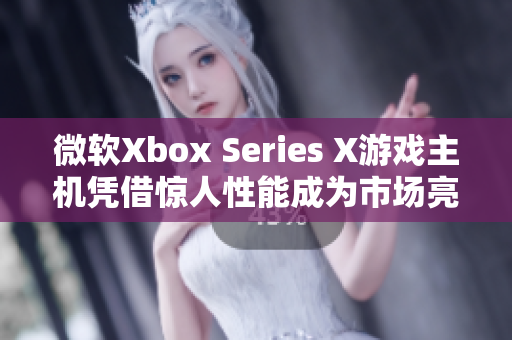 微软Xbox Series X游戏主机凭借惊人性能成为市场亮点