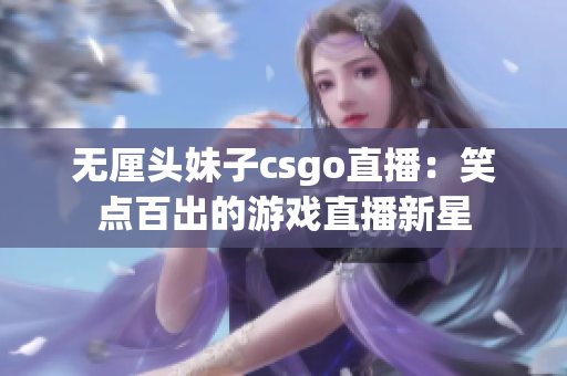 无厘头妹子csgo直播：笑点百出的游戏直播新星