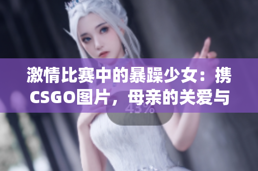 激情比赛中的暴躁少女：携CSGO图片，母亲的关爱与陪伴(1)