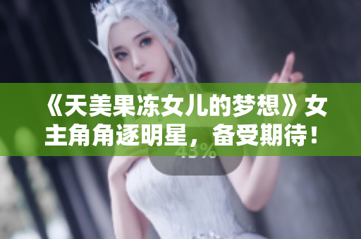 《天美果冻女儿的梦想》女主角角逐明星，备受期待！