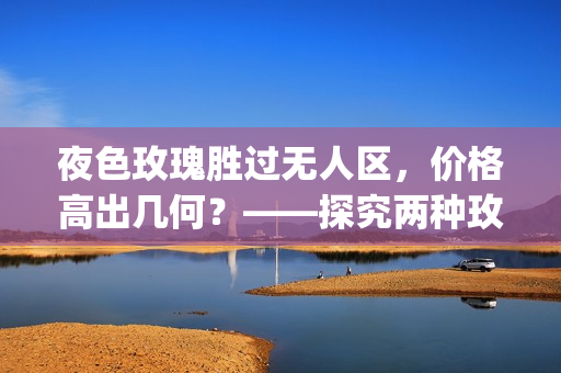 夜色玫瑰胜过无人区，价格高出几何？——探究两种玫瑰价格差异(1)