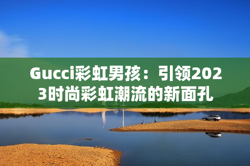 Gucci彩虹男孩：引领2023时尚彩虹潮流的新面孔