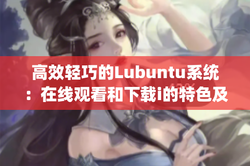 高效轻巧的Lubuntu系统：在线观看和下载i的特色及特点(1)