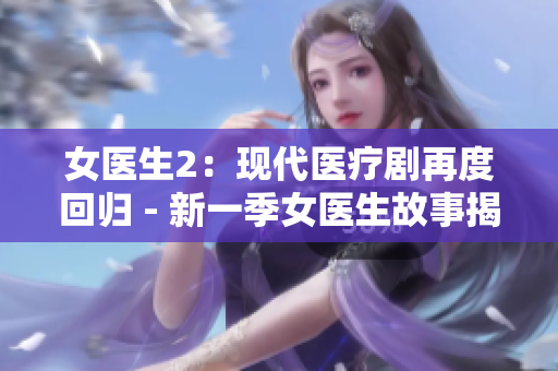 女医生2：现代医疗剧再度回归 - 新一季女医生故事揭秘