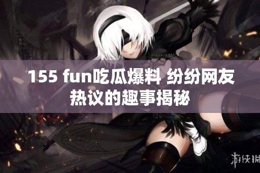 155 fun吃瓜爆料 纷纷网友热议的趣事揭秘