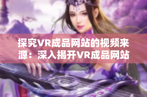 探究VR成品网站的视频来源：深入揭开VR成品网站视频内容的背后秘密