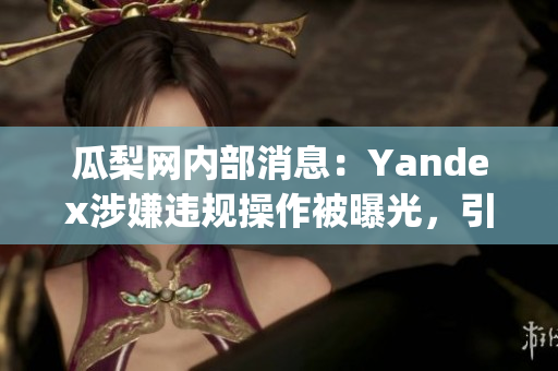 瓜梨网内部消息：Yandex涉嫌违规操作被曝光，引发舆论围观(1)