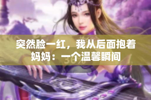 突然脸一红，我从后面抱着妈妈：一个温馨瞬间