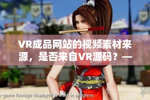 VR成品网站的视频素材来源，是否来自VR源码？——独家解析