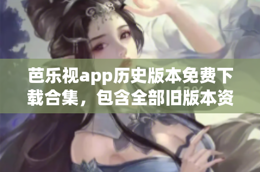 芭乐视app历史版本免费下载合集，包含全部旧版本资源(1)