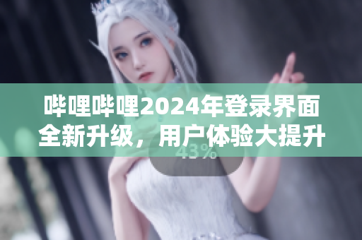 哔哩哔哩2024年登录界面全新升级，用户体验大提升