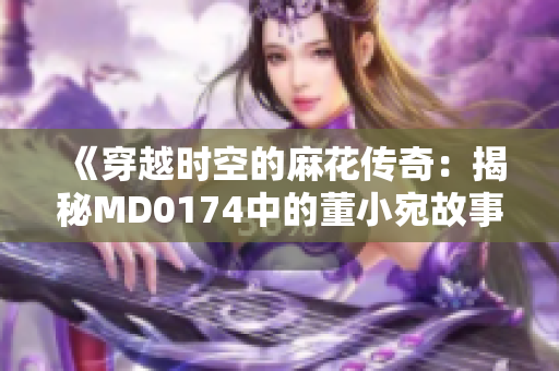 《穿越时空的麻花传奇：揭秘MD0174中的董小宛故事》