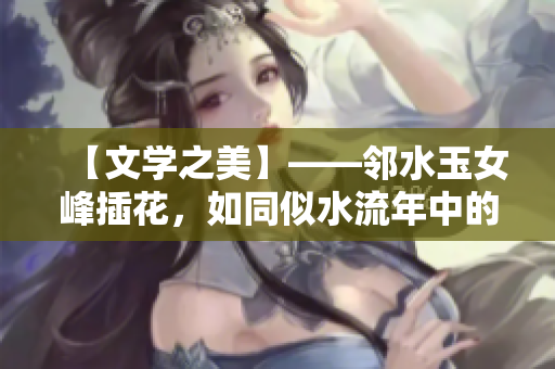 【文学之美】——邻水玉女峰插花，如同似水流年中的文人雅士