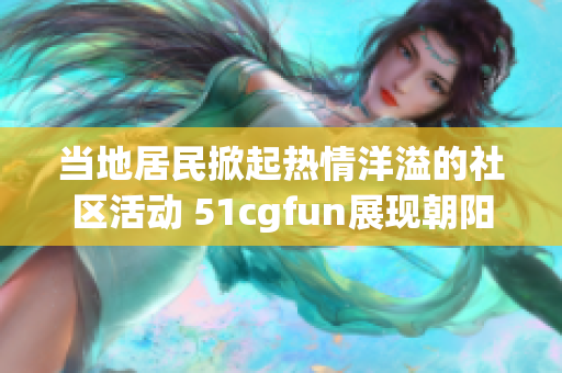 当地居民掀起热情洋溢的社区活动 51cgfun展现朝阳区的生活风貌