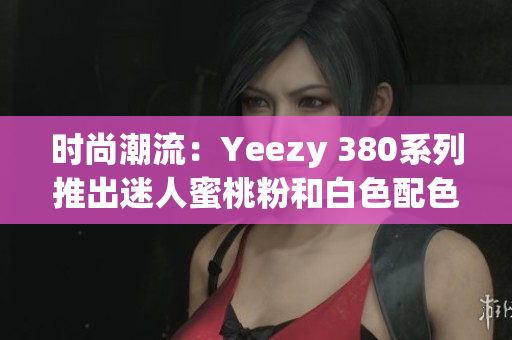 时尚潮流：Yeezy 380系列推出迷人蜜桃粉和白色配色