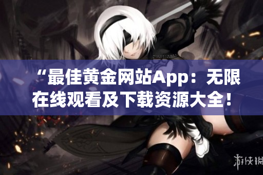 “最佳黄金网站App：无限在线观看及下载资源大全！”