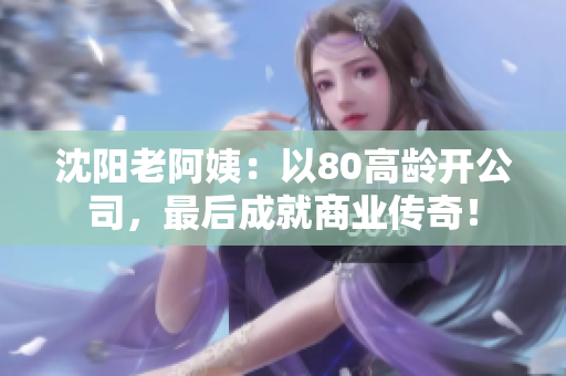 沈阳老阿姨：以80高龄开公司，最后成就商业传奇！