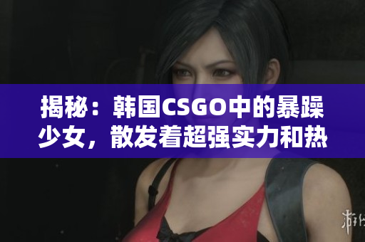 揭秘：韩国CSGO中的暴躁少女，散发着超强实力和热情火焰！