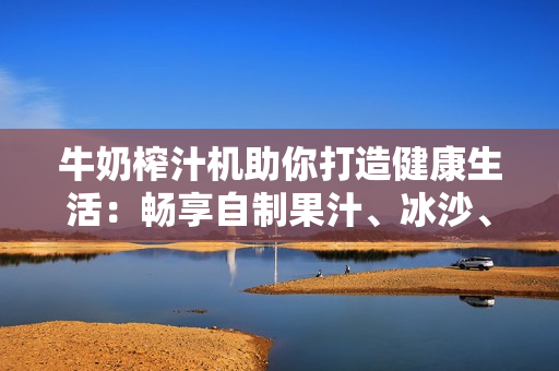 牛奶榨汁机助你打造健康生活：畅享自制果汁、冰沙、酸奶等营养美味！