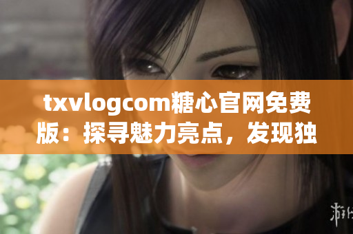 txvlogcom糖心官网免费版：探寻魅力亮点，发现独特魔力