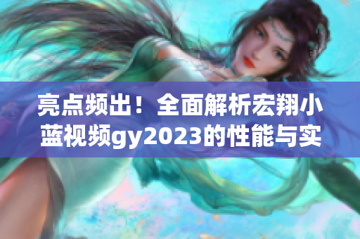 亮点频出！全面解析宏翔小蓝视频gy2023的性能与实用性