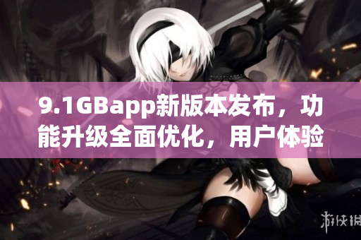 9.1GBapp新版本发布，功能升级全面优化，用户体验进一步提升