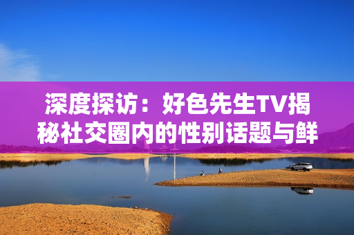 深度探访：好色先生TV揭秘社交圈内的性别话题与鲜为人知的性文化