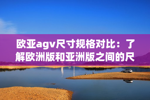 欧亚agv尺寸规格对比：了解欧洲版和亚洲版之间的尺寸差异