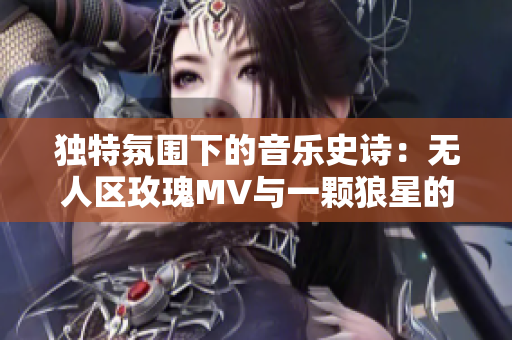 独特氛围下的音乐史诗：无人区玫瑰MV与一颗狼星的异曲同工