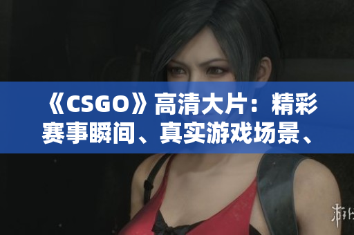 《CSGO》高清大片：精彩赛事瞬间、真实游戏场景、专业选手解说