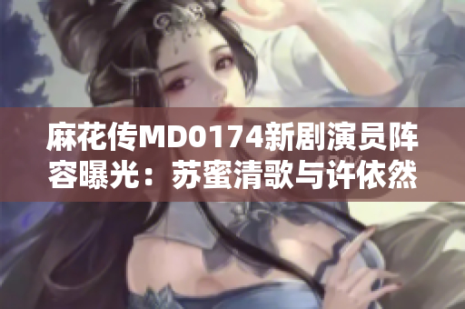 麻花传MD0174新剧演员阵容曝光：苏蜜清歌与许依然加入！