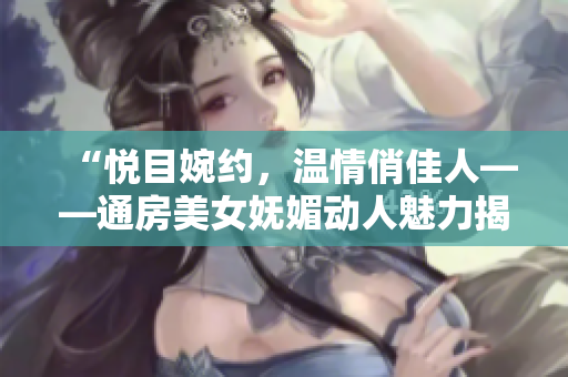 “悦目婉约，温情俏佳人——通房美女妩媚动人魅力揭秘”