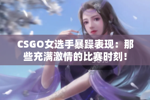 CSGO女选手暴躁表现：那些充满激情的比赛时刻！