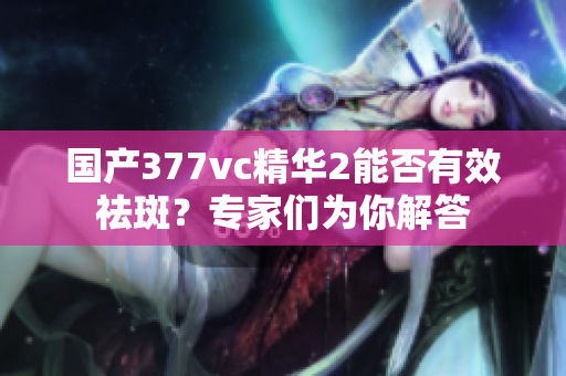 国产377vc精华2能否有效祛斑？专家们为你解答