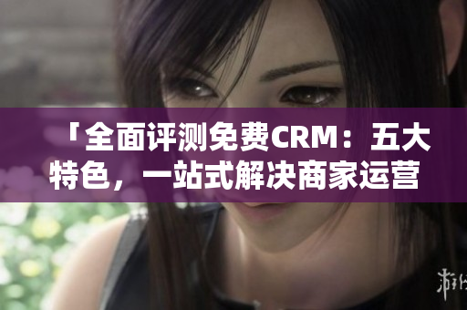 「全面评测免费CRM：五大特色，一站式解决商家运营难题！」