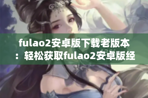 fulao2安卓版下载老版本：轻松获取fulao2安卓版经典版本(1)