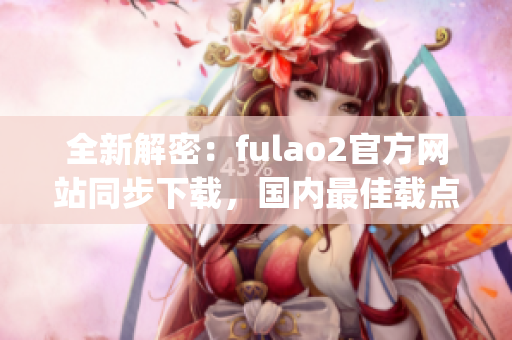 全新解密：fulao2官方网站同步下载，国内最佳载点推荐(1)