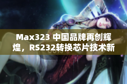 Max323 中国品牌再创辉煌，RS232转换芯片技术新突破