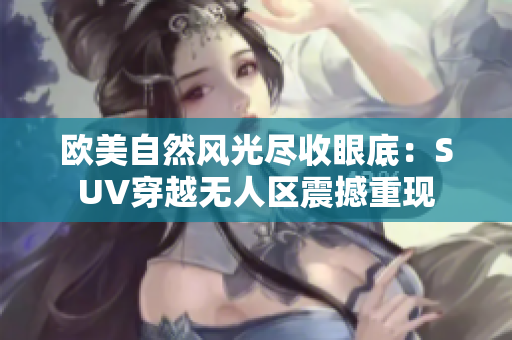 欧美自然风光尽收眼底：SUV穿越无人区震撼重现