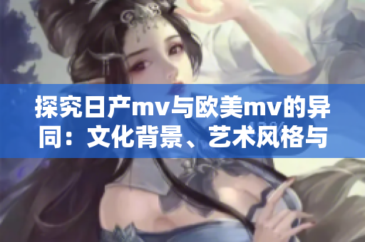 探究日产mv与欧美mv的异同：文化背景、艺术风格与受众倾向