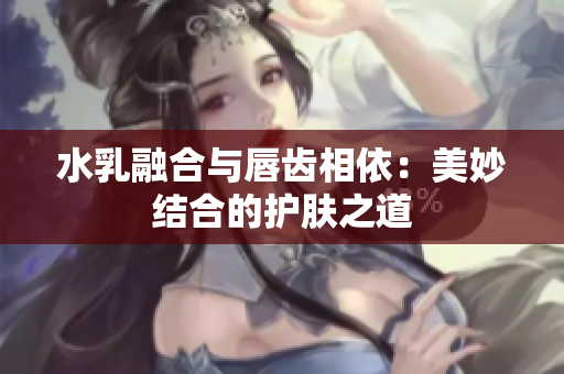 水乳融合与唇齿相依：美妙结合的护肤之道