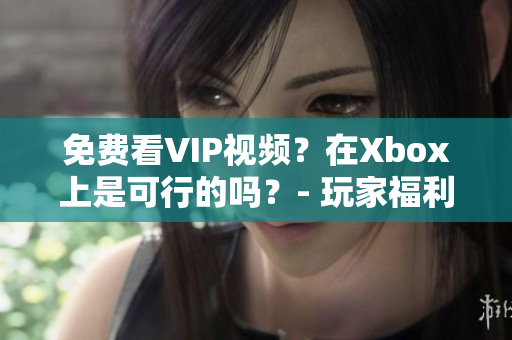 免费看VIP视频？在Xbox上是可行的吗？- 玩家福利详解！