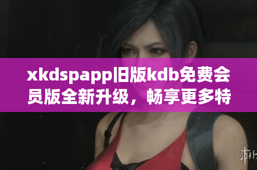 xkdspapp旧版kdb免费会员版全新升级，畅享更多特权