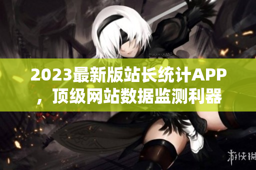 2023最新版站长统计APP，顶级网站数据监测利器