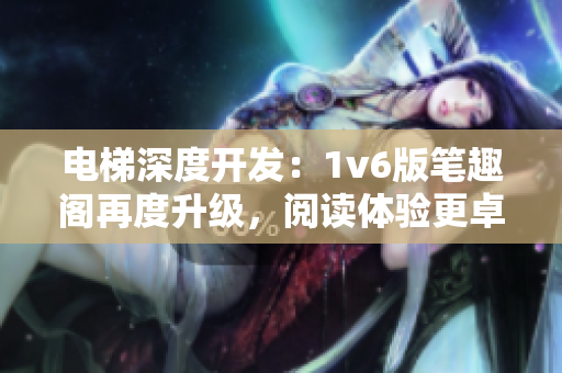 电梯深度开发：1v6版笔趣阁再度升级，阅读体验更卓越