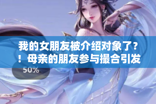 我的女朋友被介绍对象了？！母亲的朋友参与撮合引发思考