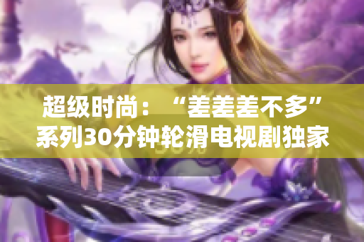 超级时尚：“差差差不多”系列30分钟轮滑电视剧独家揭秘